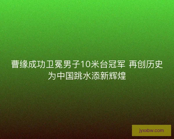 曹缘成功卫冕男子10米台冠军 再创历史为中国跳水添新辉煌