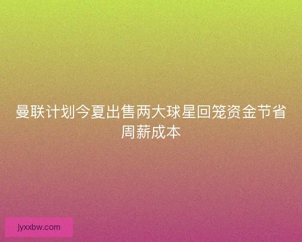 曼联计划今夏出售两大球星回笼资金节省周薪成本
