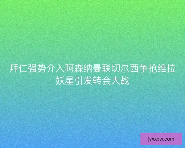 拜仁强势介入阿森纳曼联切尔西争抢维拉妖星引发转会大战