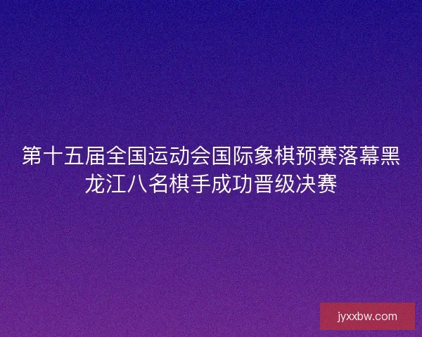 第十五届全国运动会国际象棋预赛落幕黑龙江八名棋手成功晋级决赛