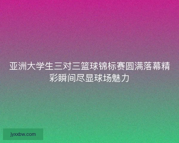 亚洲大学生三对三篮球锦标赛圆满落幕精彩瞬间尽显球场魅力